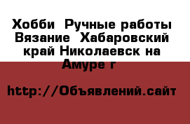 Хобби. Ручные работы Вязание. Хабаровский край,Николаевск-на-Амуре г.